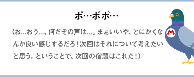 ポ…ポポ…（お...おう...、何だその声は...。まぁいいや、とにかくなんか良い感じするだろ！次回はそれについて考えたいと思う。ということで、次回の宿題はこれだ！）