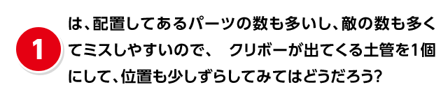 (1)は、配置してあるパーツの数も多いし、敵の数も多くてミスしやすいので、クリボーが出てくる土管を1個にして、位置も少しずらしてみてはどうだろう?