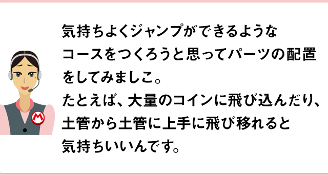 気持ちよくジャンプができるようなコースをつくろうと思ってパーツの配置をしてみましこ。たとえば、大量のコインに飛び込んだり、土管から土管に上手に飛び移れると気持ちいいんです。