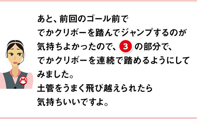 あと、前回のゴール前ででかクリボーを踏んでジャンプするのが気持ちよかったので、(3)の部分で、でかクリボーを連続で踏めるようにしてみました。土管をうまく飛び越えられたら気持ちいいですよ。