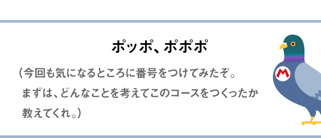 ポッポ、ポポポ（今回も気になるところに番号をつけてみたぞ。まずは、どんなことを考えてこのコースをつくったか教えてくれ。）