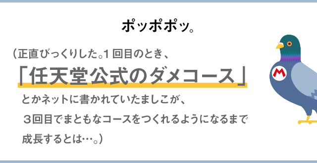 ポッポポッ。（正直びっくりした。1回目のとき、「任天堂公式のダメコース」とかネットに書かれていたましこが、3回目でまともなコースをつくれるようになるまで成長するとは…。）