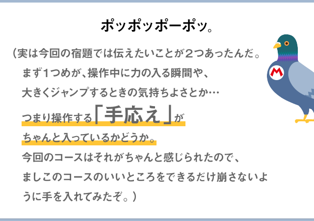 ポッポッポーポッ。（実は今回の宿題では伝えたいことが2つあったんだ。まず１つめが、操作中に力の入る瞬間や、大きくジャンプするときの気持ちよさとか…つまり操作する「手応え」がちゃんと入っているかどうか。今回のコースはそれがちゃんと感じられたので、ましこのコースのいいところをできるだけ崩さないように手を入れてみたぞ。）