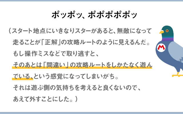 ポッポッ、ポポポポポッ。（スタート地点にいきなりスターがあると、無敵になって走ることが「正解」の攻略ルートのように見えるんだ。もし操作ミスなどで取り逃すと、そのあとは「間違い」のルートをしかたなく遊んでいる、という感覚になってしまいがち。それは遊ぶ側の気持ちを考えると良くないので、あえて外すことにした。）
