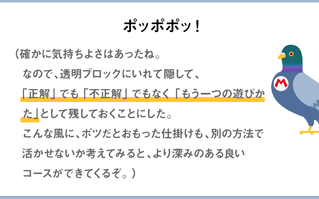 ポッポポッ！（確かに気持ちよさはあったね。なので、透明ブロックにいれて隠して、「正解」でも「不正解」でもなく「もう一つの遊びかた」として残しておくことにした。こんな風に、ボツだとおもった仕掛けも、別の方法で活かせないか考えてみると、より深みのある良いコースができてくるぞ。）