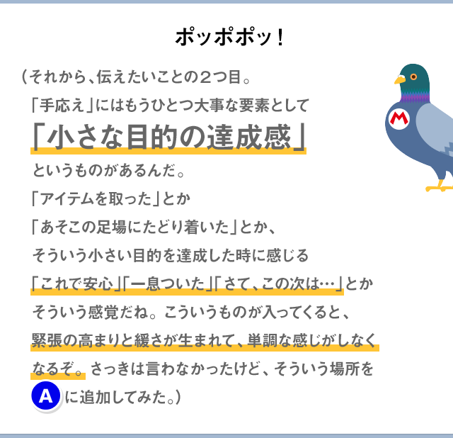 ポッポポッ！（それから、伝えたいことの2つ目。「手応え」にはもうひとつ大事な要素として「小さな目的の達成感」というものがあるんだ。「アイテムを取った」とか「あそこの足場にたどり着いた」とか、そういう小さい目的を達成した時に感じる「これで安心」「一息ついた」「さて、この次は…」とかそういう感覚だね。こういうものが入ってくると、緊張の高まりと緩さが生まれて、単調な感じがしなくなるぞ。さっきは言わなかったけど、そういう場所を(A)に追加してみた。）
