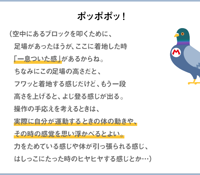 ポッポポッ！（空中にあるブロックを叩くために、足場があったほうが、ここに着地した時「一息ついた感」があるからね。ちなみにこの足場の高さだと、フワッと着地する感じだけど、もう一段高さを上げると、よじ登る感じが出る。操作の手応えを考えるときは、実際に自分が運動するときの体の動きや、その時の感覚を思い浮かべるとよい。力をためている感じや体が引っ張られる感じ、はしっこに立った時のヒヤヒヤする感じとか…）