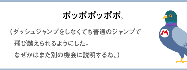 ポッポポッポポ。（ダッシュジャンプをしなくても 普通のジャンプで飛び越えられるようにした。なぜかはまた別の機会に説明するね。）