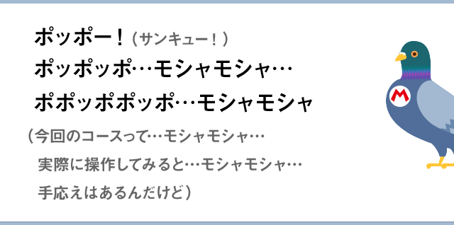 ポッポー！（サンキュー！）ポッポッポ…モシャモシャ…ポポッポポッポ…モシャモシャ（今回のコースって…モシャモシャ…実際に操作してみると…モシャモシャ…手応えはあるんだけど）