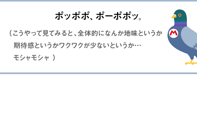 ポッポポ、ポーポポッ。（こうやって見てみると、全体的になんか地味というか期待感というかワクワクが少ないというか…モシャモシャ）