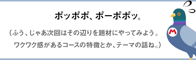 ポッポポ、ポーポポッ。（ふう～、じゃあ次回はその辺りを題材にやってみよう。ワクワク感があるコースの特徴とか、テーマの話ね。）