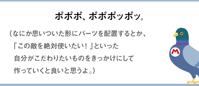ポポポ、ポポポッポッ。（なにか思いついた形にパーツを配置するとか、「この敵を絶対使いたい！」といった自分がこだわりたいものをきっかけにして作っていくと良いと思うよ。）