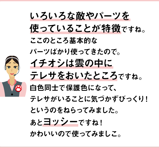 いろいろな敵やパーツを使っていることが特徴ですね。このところ基本的なパーツばかり使ってきたので。イチオシは雲の中にテレサをおいたところですね。白色同士で保護色になって、テレサがいることに気づかずびっくり！というのをねらってみました。あとヨッシーですね！かわいいので使ってみましこ。