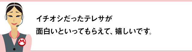 イチオシだったテレサが面白いといってもらえて、嬉しいです。