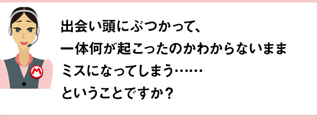 出会い頭にぶつかって、一体何が起こったのかわからないままミスになってしまう……ということですか？