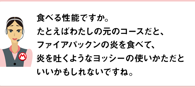 食べる性能ですか。たとえばわたしの元のコースだと、ファイアパックンを食べて、炎を吐くようなヨッシーの使いかただといいかもしれないですね。