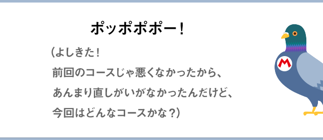 ポッポポポー！（よしきた！前回のコースじゃ悪くなかったから、あんまり直しがいがなかったんだけど、今回はどんなコースかな？）