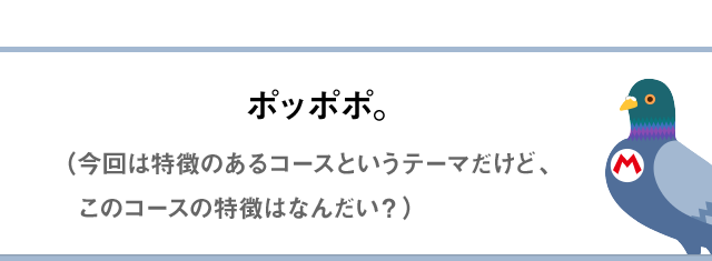 ポッポポ。（今回は特徴のあるコースというテーマだけど、このコースの特徴はなんだい？）