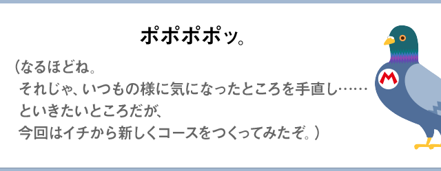ポポポポッ。（なるほどね。それじゃ、いつものように気になったところを手直し……といきたいところだが、今回はイチから新しくコースをつくってみたぞ。）