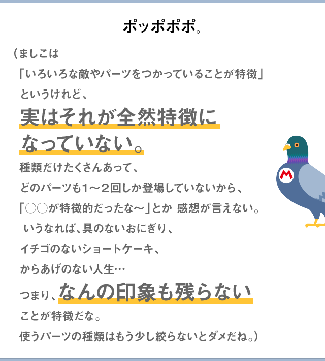 ポッポポポ。（ましこは「いろいろな敵やパーツをつかっていることが特徴」というけれど、実はそれが全然特徴になっていない。種類だけたくさんあって、どのパーツも1～2回しか登場していないから、「○○が特徴的だったな～」とか感想が言えない。いうなれば、具のないおにぎり、イチゴのないショートケーキ、からあげのない人生…つまり、なんの印象も残らないことが特徴だな。使うパーツの種類はもう少し絞らないとダメだね。）