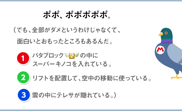 ポポ、ポポポポポ。（でも、全部がダメというわけじゃなくて、面白いとおもったところもあるんだ。(1)パタブロックの中にスーパーキノコを入れている。(2)リフトを配置して、空中の移動に使っている。(3)雲の中にテレサが隠れている。）