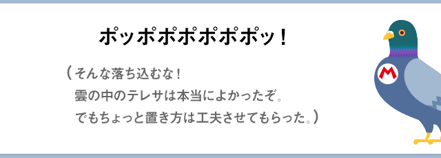 ポッポポポポポポッ！（そんな落ち込むな！雲の中のテレサは本当によかったぞ。でもちょっと置きかたは工夫させてもらった。）