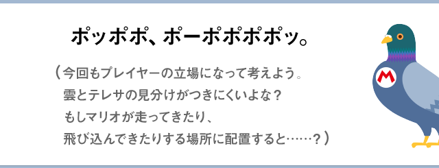 ポッポポ、ポーポポポポッ。（今回もプレイヤーの立場になって考えよう。雲とテレサの見分けがつきにくいよな？もしマリオが走ってきたり、飛び込んできたりする場所に配置すると……？）