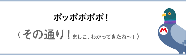 ポッポポポポ！（その通り！ましこ、わかってきたね～！）