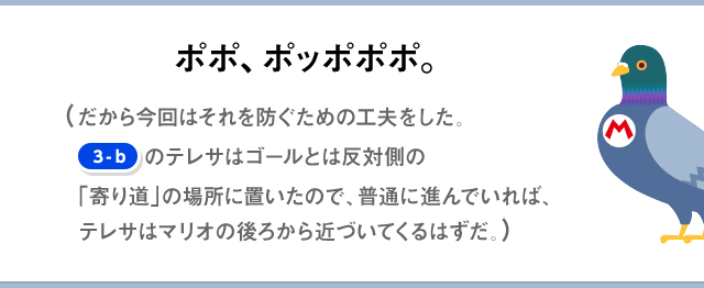 ポポ、ポッポポポ。（だから今回はそれを防ぐための工夫をした。[3-b]のテレサはゴールとは反対側の「寄り道」の場所に置いたので、普通に進んでいれば、テレサはマリオの後ろから近づいてくるはずだ。）