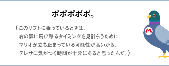 ポポポポポ。（このリフトに乗っているときは、右の雲に飛び移るタイミングを見計らうために、マリオが立ち止まっている可能性が高いから、テレサに気がつく時間が十分にあると思ったんだ。）