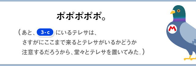 ポッ、ポポポポポポポ。（あと、[3-c]にいるテレサは、さすがにここまで来るとテレサがいるかどうか注意するだろうから、堂々とテレサを置いてみた。）