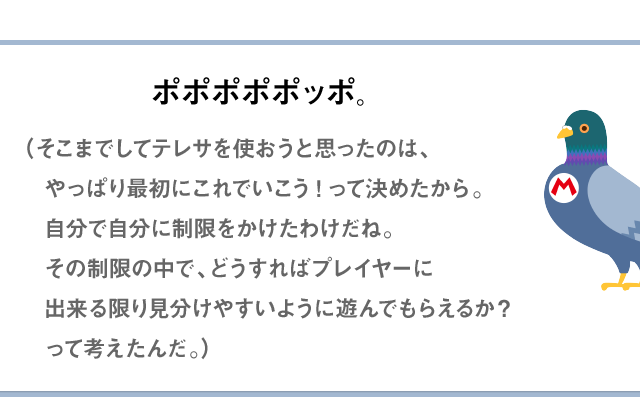 ポポポポポッポ。（そこまでしてテレサを使おうと思ったのは、やっぱり最初にこれでいこう!って決めたから。自分で自分に制限をかけたわけだね。その制限の中で、どうすればプレイヤーにできる限り見分けやすいように遊んでもらえるか？って考えたんだ。）