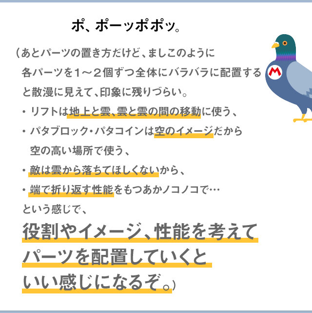 ポ、ポーッポポッ。（あとパーツの置き方だけど、ましこのように各パーツを１～２個ずつ全体にバラバラに配置すると散漫に見えて、印象に残りづらい。・リフトは地上と雲、雲と雲の間の移動する役割として使う、・パタブロック・パタコインは空のイメージに合うから空の高い場所で使う、・敵は雲から落ちてほしくないから、・端で折り返す性能をもつあかノコノコで…という感じで、役割やイメージ、性能を考えてパーツを配置していくといい感じになるぞ。）
