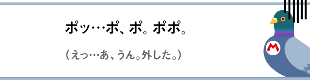 ポッ…ポ、ポ。ポポ。（えっ…あ、うん。外した。）