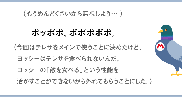 （もうめんどくさいから無視しよう…）ポッポポ、ポポポポポ。（今回はテレサをメインで使うことに決めたけど、ヨッシーはテレサを食べられないんだ。ヨッシーの「敵を食べる」という性能を活かすことができないから外れてもらうことにした。）
