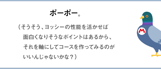 ポーポー。（そうそう、ヨッシーの性能を活かせば面白くなりそうなポイントはあるから、それを軸にしてコースを作ってみるのがいいんじゃないかな？）
