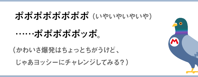 ポポポポポポポポ！！（いやいやいやいや）　……ポポポポポッポ。（かわいさ爆発はちょっとちがうけど、じゃあヨッシーにチャレンジしてみる？）