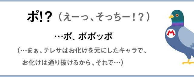 ポ！？（えーっ、そっちー！？）　…ポ、ポポッポ。（…まぁ、テレサはお化けを元にしたキャラで、お化けは通り抜けるから、それで…）
