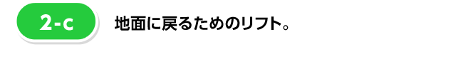 [2-c] 地面に戻るためのリフト。