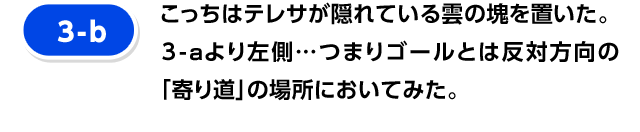 [3-b] こっちはテレサが隠れている雲の塊を置いた。3-aより左側…つまりゴールとは反対方向の「寄り道」の場所においてみた。