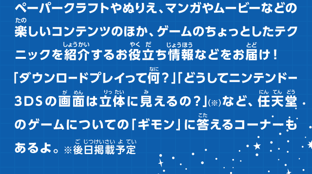 ペーパークラフトやぬりえ、マンガやムービーなどの楽しいコンテンツのほか、ゲームのちょっとしたテクニックを紹介するお役立ち情報などをお届け！「ダウンロードプレイって何？」「どうしてニンテンドー3DSの画面は立体に見えるの？」（※）など、任天堂のゲームについての「ギモン」に答えるコーナーもあるよ。※後日掲載予定