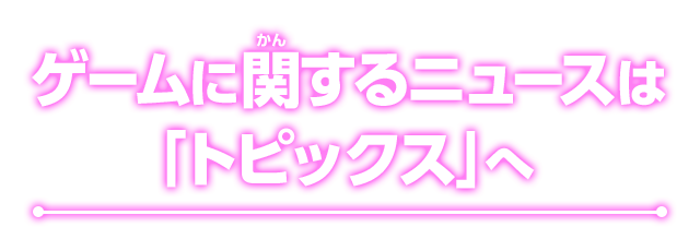 ゲームに関するニュースは「トピックス」へ