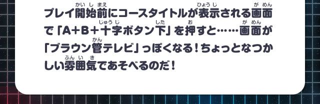 プレイ開始前にコースタイトルが表示される画面で「A+B＋十字ボタン下」を押すと……画面が「ブラウン管テレビ」っぽくなる！ちょっとなつかしい雰囲気であそべるのだ！