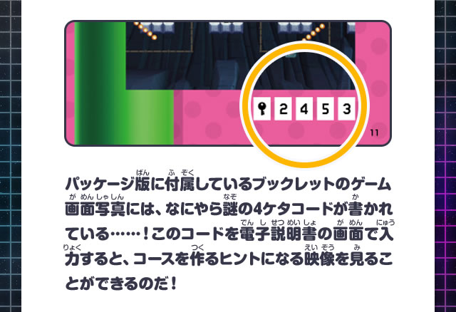 パッケージ版に付属しているブックレットのゲーム画面写真には、なにやら謎の4ケタコードが書かれている……！このコードを電子説明書の画面で入力すると、コースを作るヒントになる映像を見ることができるのだ！