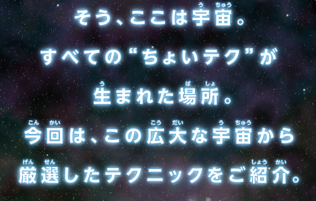 そう、ここは宇宙。すべての“ちょいテク”が生まれた場所。今回は、この広大な宇宙から厳選したテクニックをご紹介。