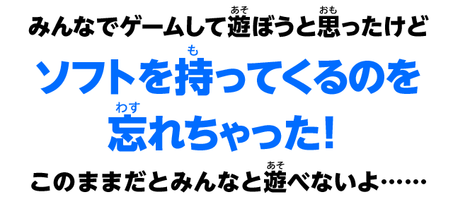 みんなでゲームして遊ぼうと思ったけどソフトを持ってくるのを忘れちゃった！このままだとみんなと遊べないよ……