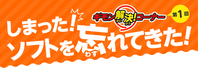 ギモン解決！コーナー 第1回　しまった！ソフトを忘れてきた！