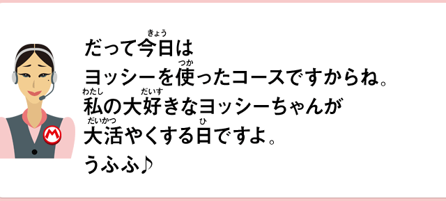 だって今日はヨッシーを使ったコースですからね。私の大好きなヨッシーちゃんが大活やくする日ですよ。うふふ♪