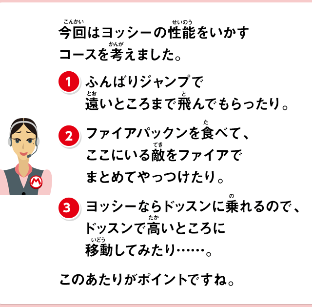 今回はヨッシーの性能をいかすコースを考えました。(1)ふんばりジャンプで遠いところまで飛んでもらったり。(2)ファイアパックンを食べて、ここにいる敵をファイアでまとめてやっつけたり。(3)ヨッシーならドッスンに乗れるので、ドッスンで高いところに移動してみたり……。このあたりがポイントですね。
