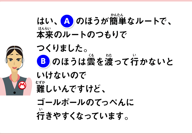はい、(A)のほうが簡単なルートで、本来のルートのつもりでつくりました。(B)のほうは雲を渡って行かないといけないので難しいんですけど、ゴールポールのてっぺんに行きやすくなっています。
